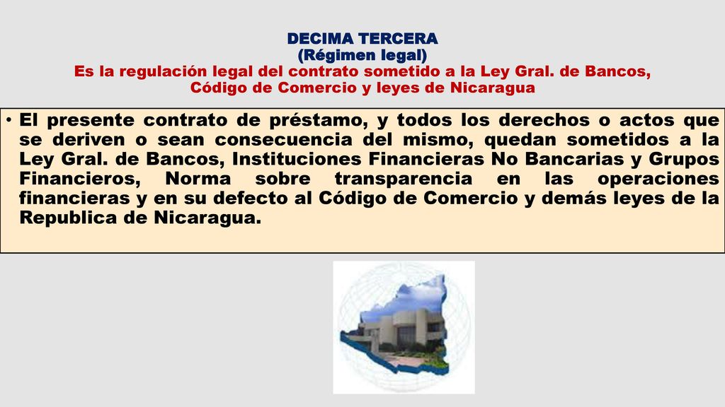 DECIMA TERCERA (Régimen legal) Es la regulación legal del contrato sometido a la Ley Gral. de Bancos, Código de Comercio y leyes de Nicaragua