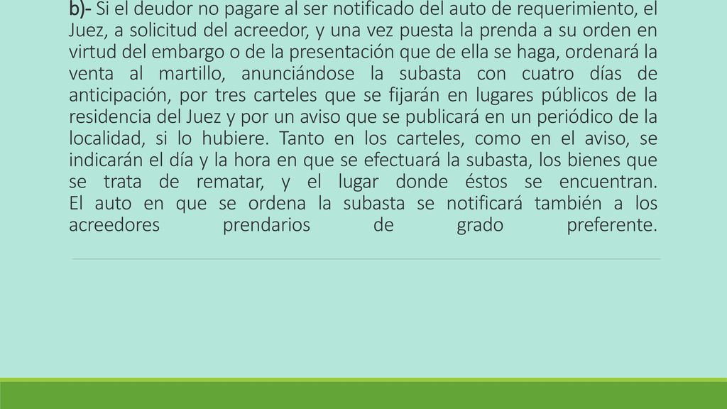 b)- Si el deudor no pagare al ser notificado del auto de requerimiento, el Juez, a solicitud del acreedor, y una vez puesta la prenda a su orden en virtud del embargo o de la presentación que de ella se haga, ordenará la venta al martillo, anunciándose la subasta con cuatro días de anticipación, por tres carteles que se fijarán en lugares públicos de la residencia del Juez y por un aviso que se publicará en un periódico de la localidad, si lo hubiere.