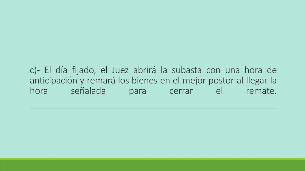 c)- El día fijado, el Juez abrirá la subasta con una hora de anticipación y remará los bienes en el mejor postor al llegar la hora señalada para cerrar el remate.