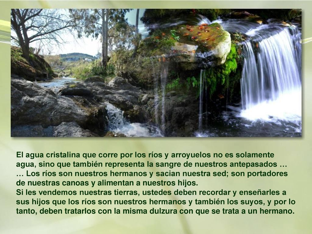 El agua cristalina que corre por los ríos y arroyuelos no es solamente agua, sino que también representa la sangre de nuestros antepasados … … Los ríos son nuestros hermanos y sacian nuestra sed; son portadores de nuestras canoas y alimentan a nuestros hijos.