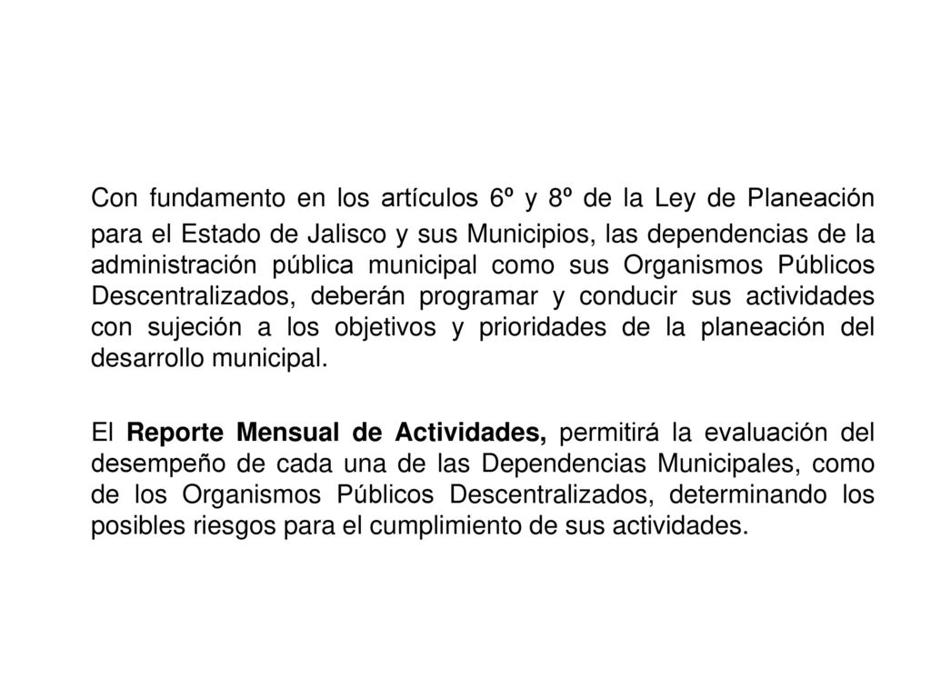 Con fundamento en los artículos 6º y 8º de la Ley de Planeación para el Estado de Jalisco y sus Municipios, las dependencias de la administración pública municipal como sus Organismos Públicos Descentralizados, deberán programar y conducir sus actividades con sujeción a los objetivos y prioridades de la planeación del desarrollo municipal.