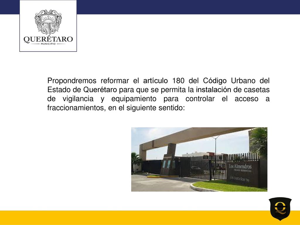 Propondremos reformar el artículo 180 del Código Urbano del Estado de Querétaro para que se permita la instalación de casetas de vigilancia y equipamiento para controlar el acceso a fraccionamientos, en el siguiente sentido: