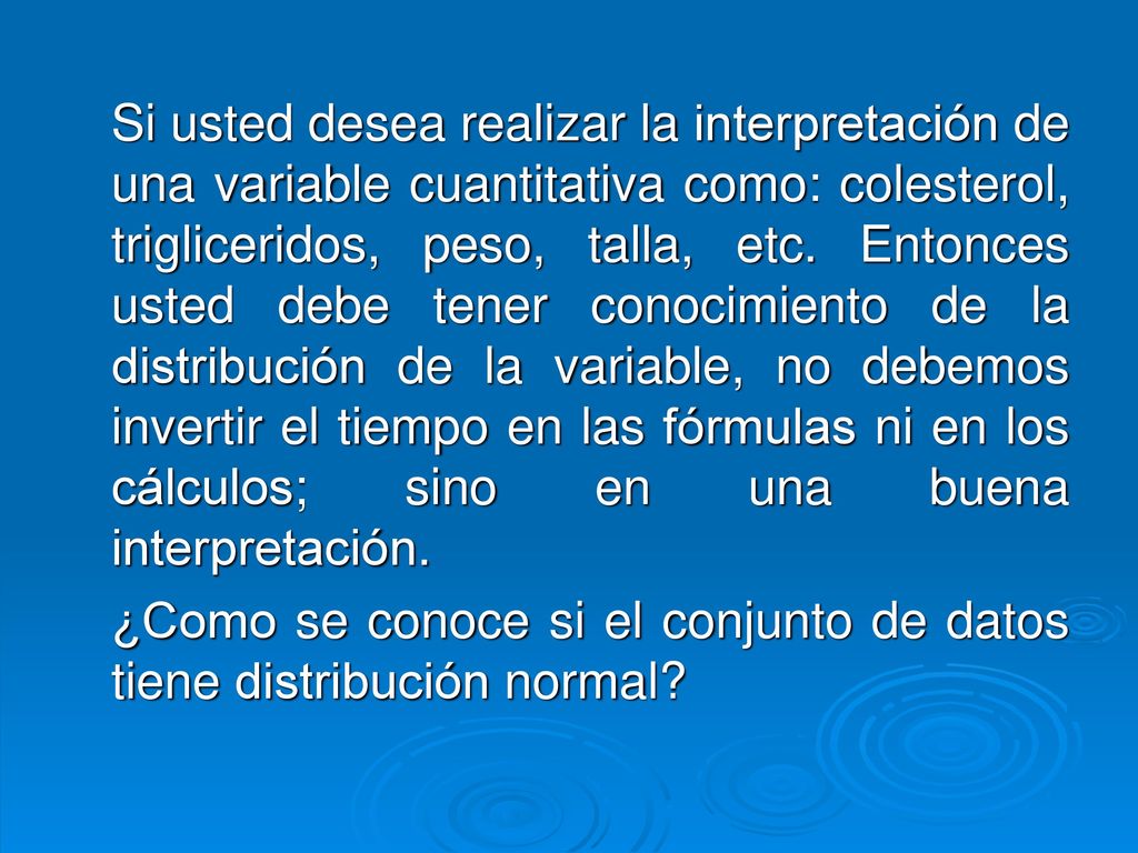 Si usted desea realizar la interpretación de una variable cuantitativa como: colesterol, trigliceridos, peso, talla, etc. Entonces usted debe tener conocimiento de la distribución de la variable, no debemos invertir el tiempo en las fórmulas ni en los cálculos; sino en una buena interpretación.