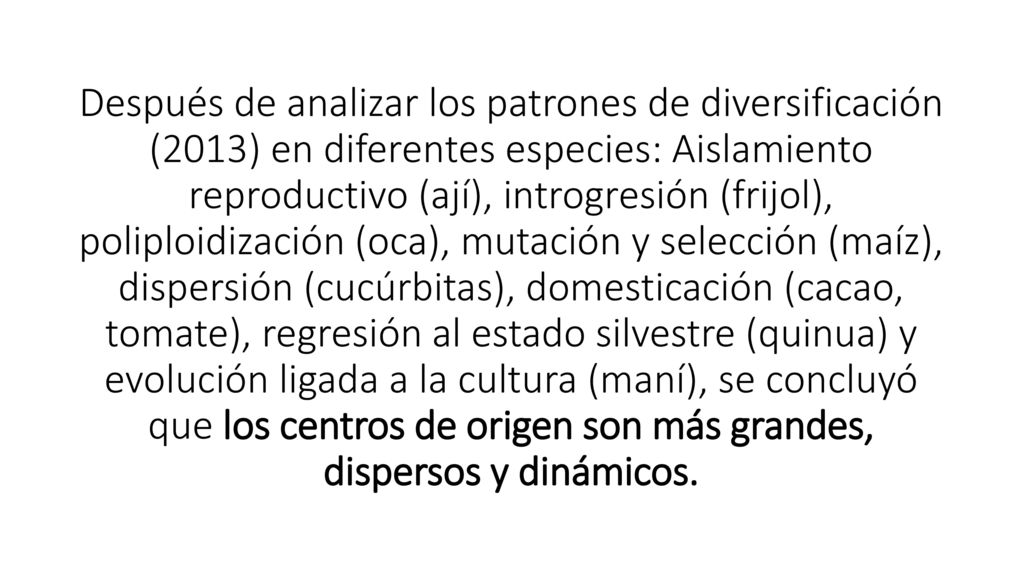 Después de analizar los patrones de diversificación (2013) en diferentes especies: Aislamiento reproductivo (ají), introgresión (frijol), poliploidización (oca), mutación y selección (maíz), dispersión (cucúrbitas), domesticación (cacao, tomate), regresión al estado silvestre (quinua) y evolución ligada a la cultura (maní), se concluyó que los centros de origen son más grandes, dispersos y dinámicos.