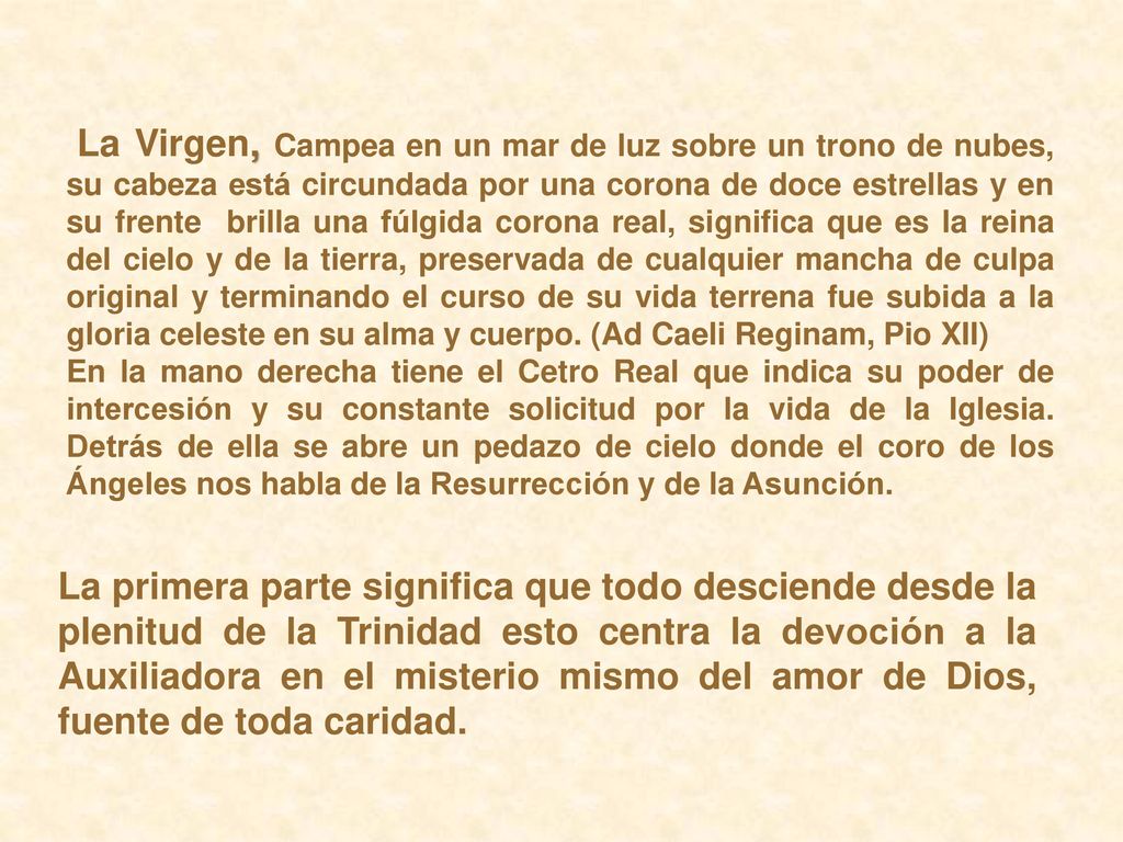 La Virgen, Campea en un mar de luz sobre un trono de nubes, su cabeza está circundada por una corona de doce estrellas y en su frente brilla una fúlgida corona real, significa que es la reina del cielo y de la tierra, preservada de cualquier mancha de culpa original y terminando el curso de su vida terrena fue subida a la gloria celeste en su alma y cuerpo. (Ad Caeli Reginam, Pio XII)