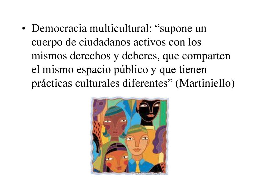 Democracia multicultural: supone un cuerpo de ciudadanos activos con los mismos derechos y deberes, que comparten el mismo espacio público y que tienen prácticas culturales diferentes (Martiniello)