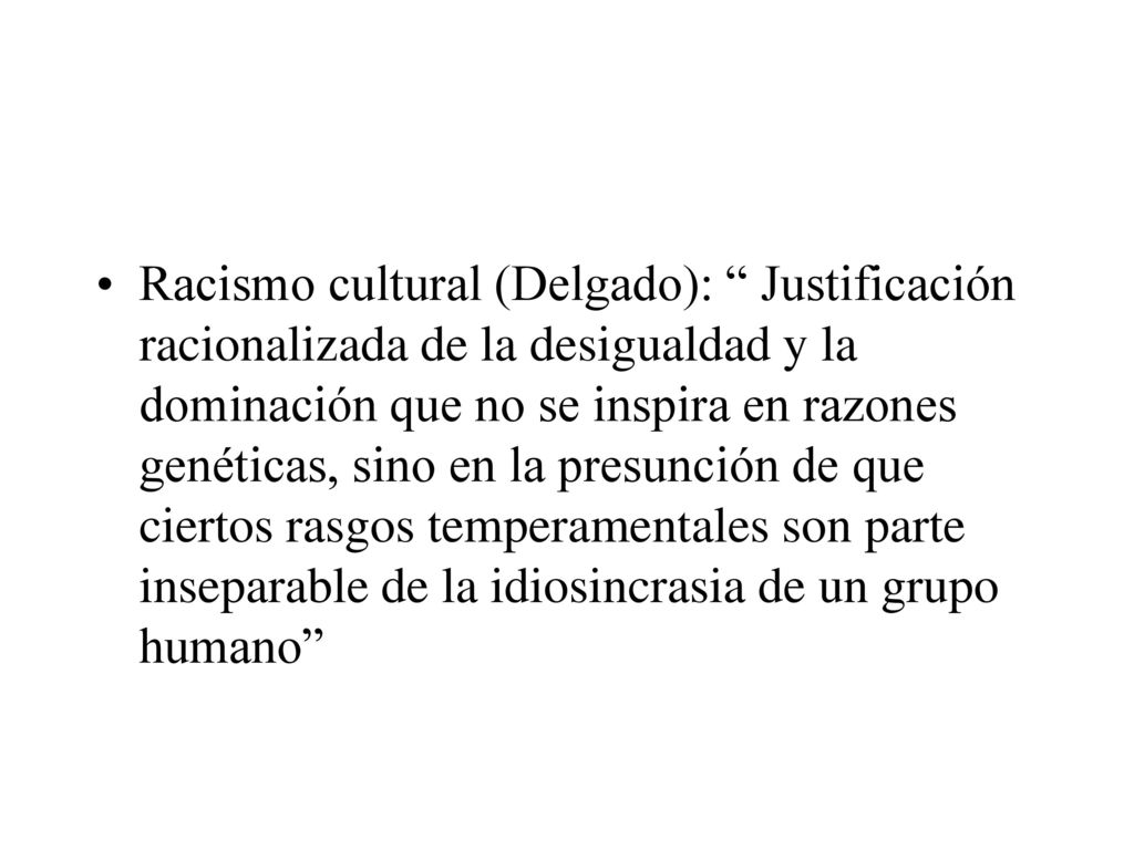Racismo cultural (Delgado): Justificación racionalizada de la desigualdad y la dominación que no se inspira en razones genéticas, sino en la presunción de que ciertos rasgos temperamentales son parte inseparable de la idiosincrasia de un grupo humano