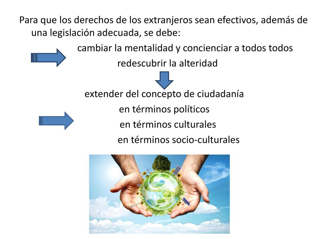 Para que los derechos de los extranjeros sean efectivos, además de una legislación adecuada, se debe: cambiar la mentalidad y concienciar a todos todos redescubrir la alteridad extender del concepto de ciudadanía en términos políticos en términos culturales en términos socio-culturales