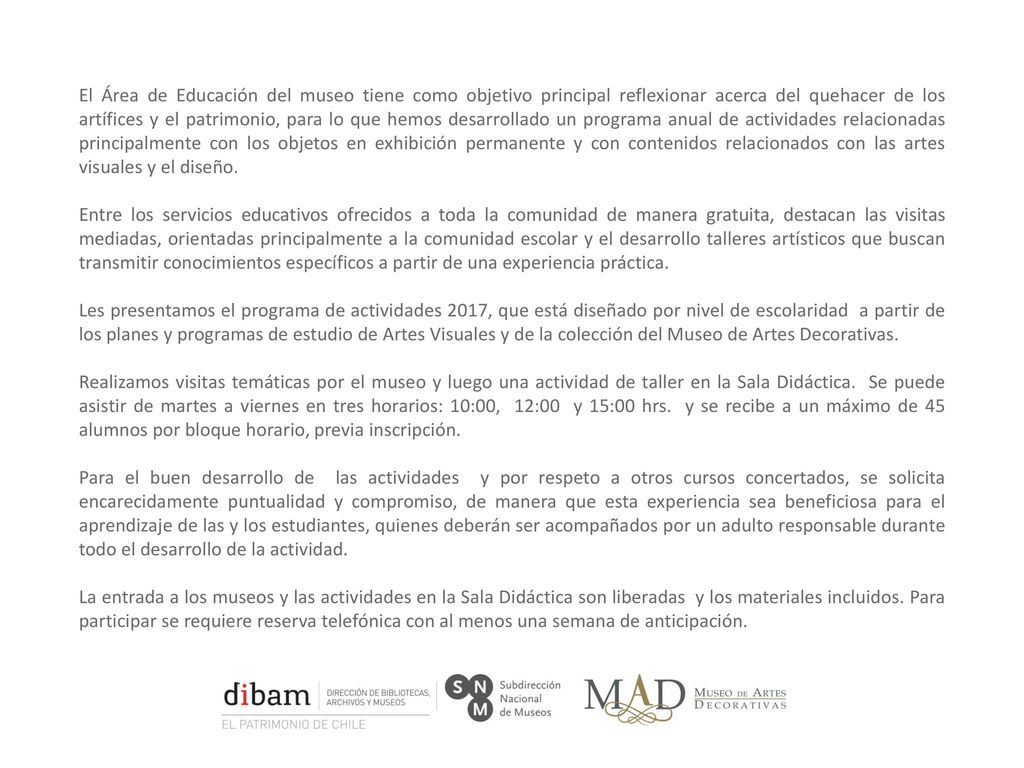 El Área de Educación del museo tiene como objetivo principal reflexionar acerca del quehacer de los artífices y el patrimonio, para lo que hemos desarrollado un programa anual de actividades relacionadas principalmente con los objetos en exhibición permanente y con contenidos relacionados con las artes visuales y el diseño.