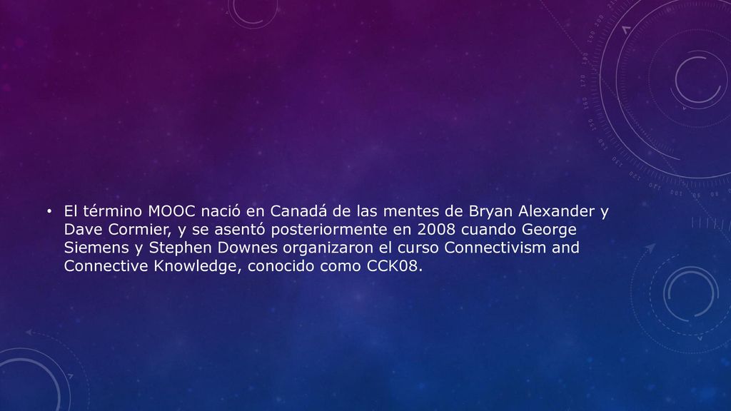 El término MOOC nació en Canadá de las mentes de Bryan Alexander y Dave Cormier, y se asentó posteriormente en 2008 cuando George Siemens y Stephen Downes organizaron el curso Connectivism and Connective Knowledge, conocido como CCK08.