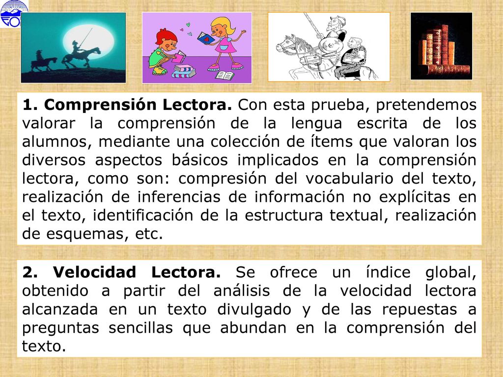 1. Comprensión Lectora. Con esta prueba, pretendemos valorar la comprensión de la lengua escrita de los alumnos, mediante una colección de ítems que valoran los diversos aspectos básicos implicados en la comprensión lectora, como son: compresión del vocabulario del texto, realización de inferencias de información no explícitas en el texto, identificación de la estructura textual, realización de esquemas, etc.