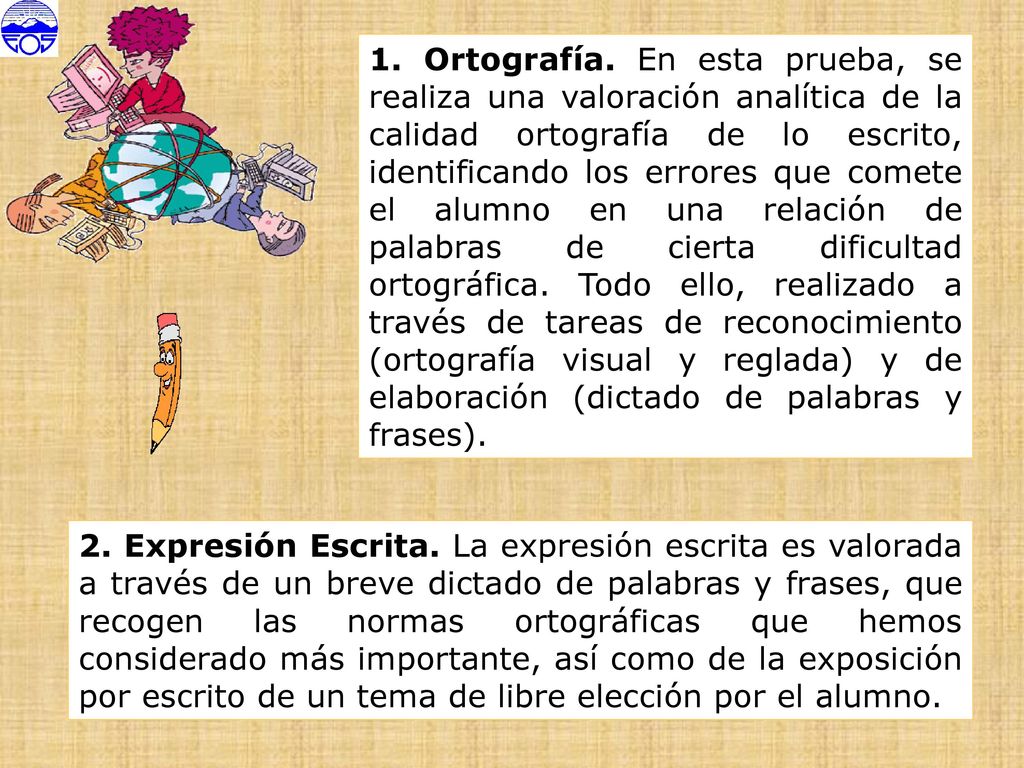 1. Ortografía. En esta prueba, se realiza una valoración analítica de la calidad ortografía de lo escrito, identificando los errores que comete el alumno en una relación de palabras de cierta dificultad ortográfica. Todo ello, realizado a través de tareas de reconocimiento (ortografía visual y reglada) y de elaboración (dictado de palabras y frases).