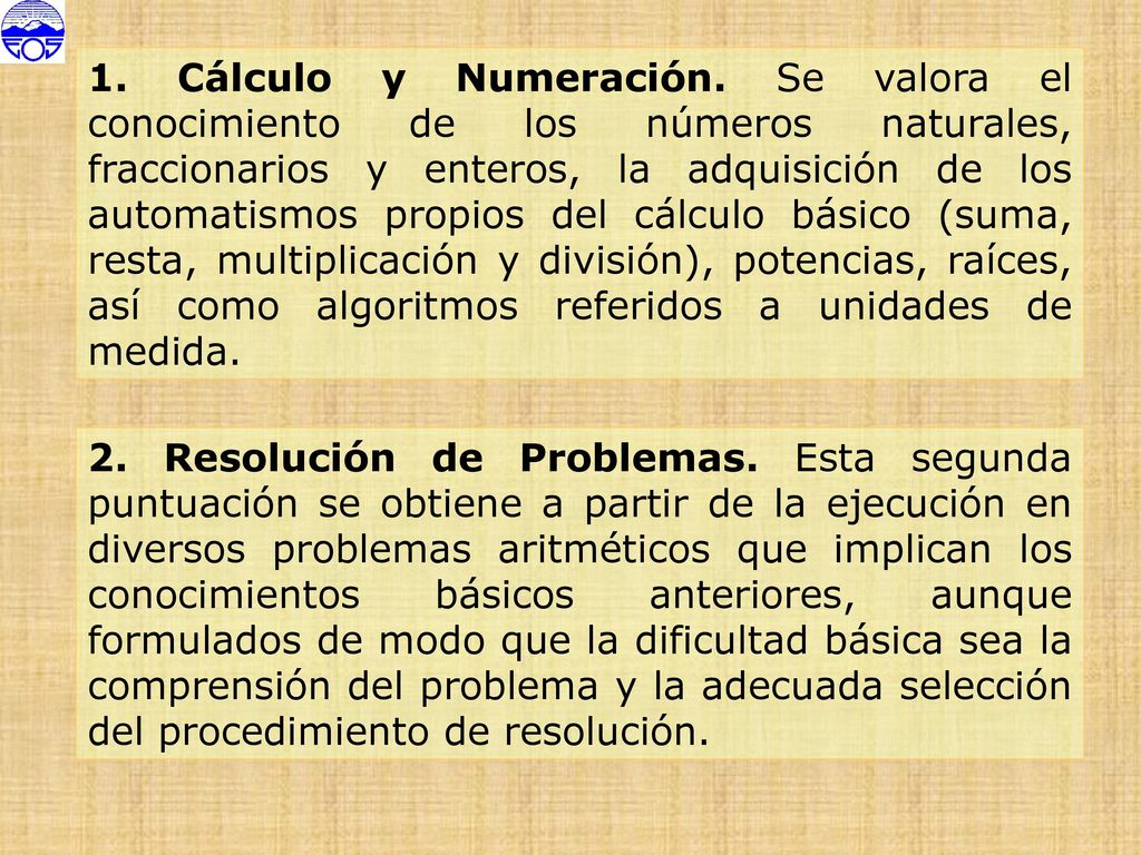 1. Cálculo y Numeración. Se valora el conocimiento de los números naturales, fraccionarios y enteros, la adquisición de los automatismos propios del cálculo básico (suma, resta, multiplicación y división), potencias, raíces, así como algoritmos referidos a unidades de medida.