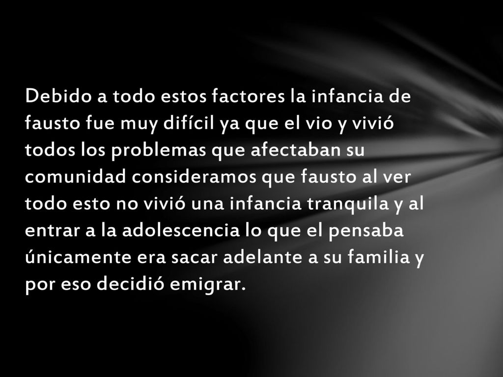 Debido a todo estos factores la infancia de fausto fue muy difícil ya que el vio y vivió todos los problemas que afectaban su comunidad consideramos que fausto al ver todo esto no vivió una infancia tranquila y al entrar a la adolescencia lo que el pensaba únicamente era sacar adelante a su familia y por eso decidió emigrar.