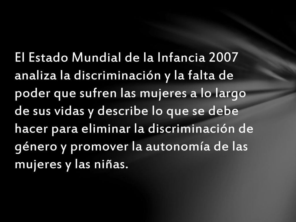 El Estado Mundial de la Infancia 2007 analiza la discriminación y la falta de poder que sufren las mujeres a lo largo de sus vidas y describe lo que se debe hacer para eliminar la discriminación de género y promover la autonomía de las mujeres y las niñas.