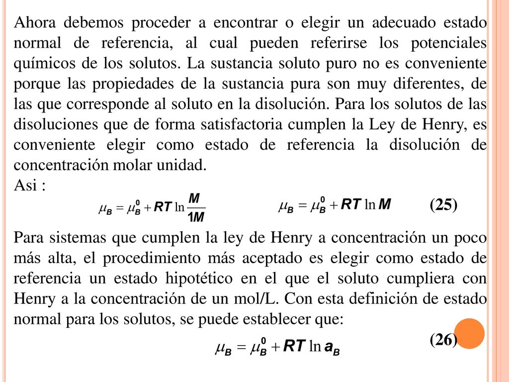 Ahora debemos proceder a encontrar o elegir un adecuado estado normal de referencia, al cual pueden referirse los potenciales químicos de los solutos. La sustancia soluto puro no es conveniente porque las propiedades de la sustancia pura son muy diferentes, de las que corresponde al soluto en la disolución. Para los solutos de las disoluciones que de forma satisfactoria cumplen la Ley de Henry, es conveniente elegir como estado de referencia la disolución de concentración molar unidad.