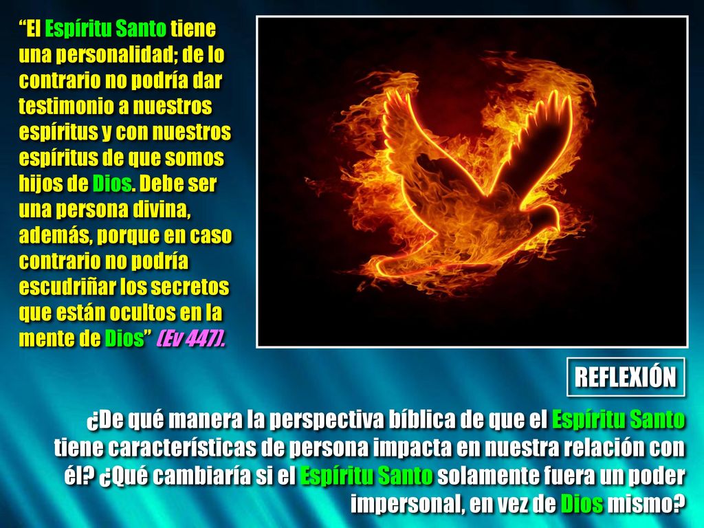 El Espíritu Santo tiene una personalidad; de lo contrario no podría dar testimonio a nuestros espíritus y con nuestros espíritus de que somos hijos de Dios. Debe ser una persona divina, además, porque en caso contrario no podría escudriñar los secretos que están ocultos en la mente de Dios (Ev 447).