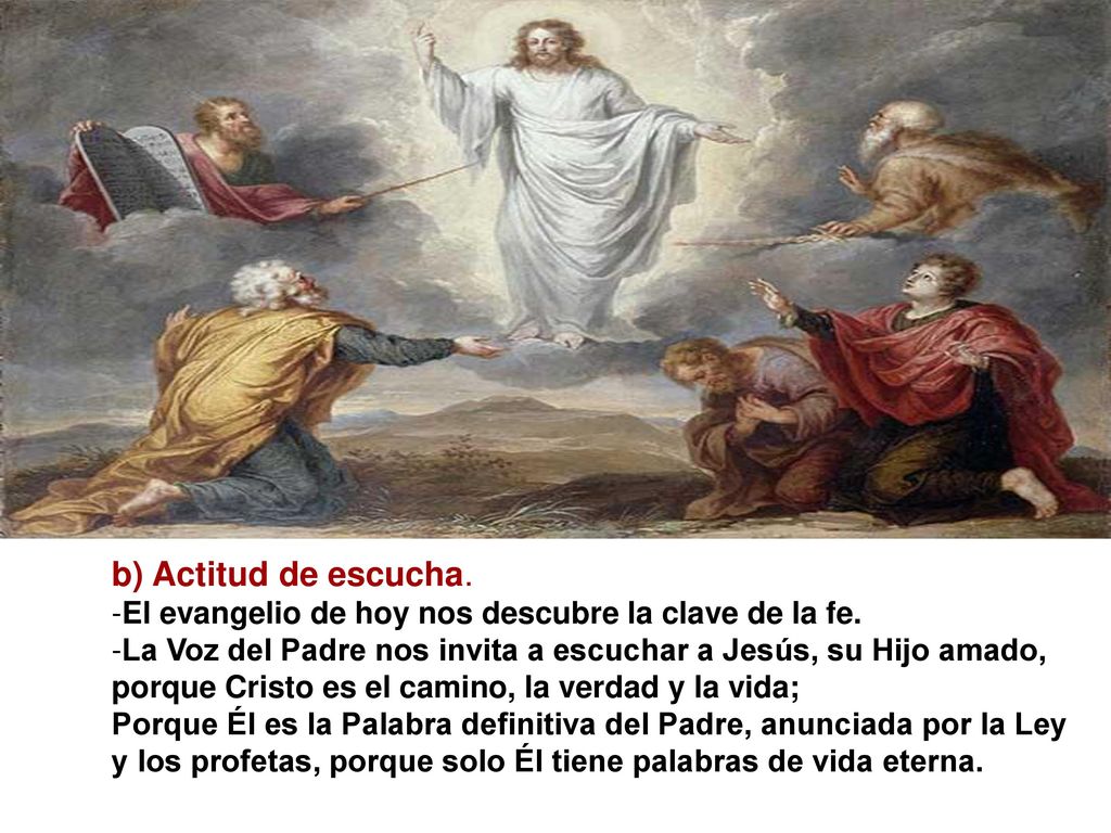 b) Actitud de escucha. El evangelio de hoy nos descubre la clave de la fe. La Voz del Padre nos invita a escuchar a Jesús, su Hijo amado,