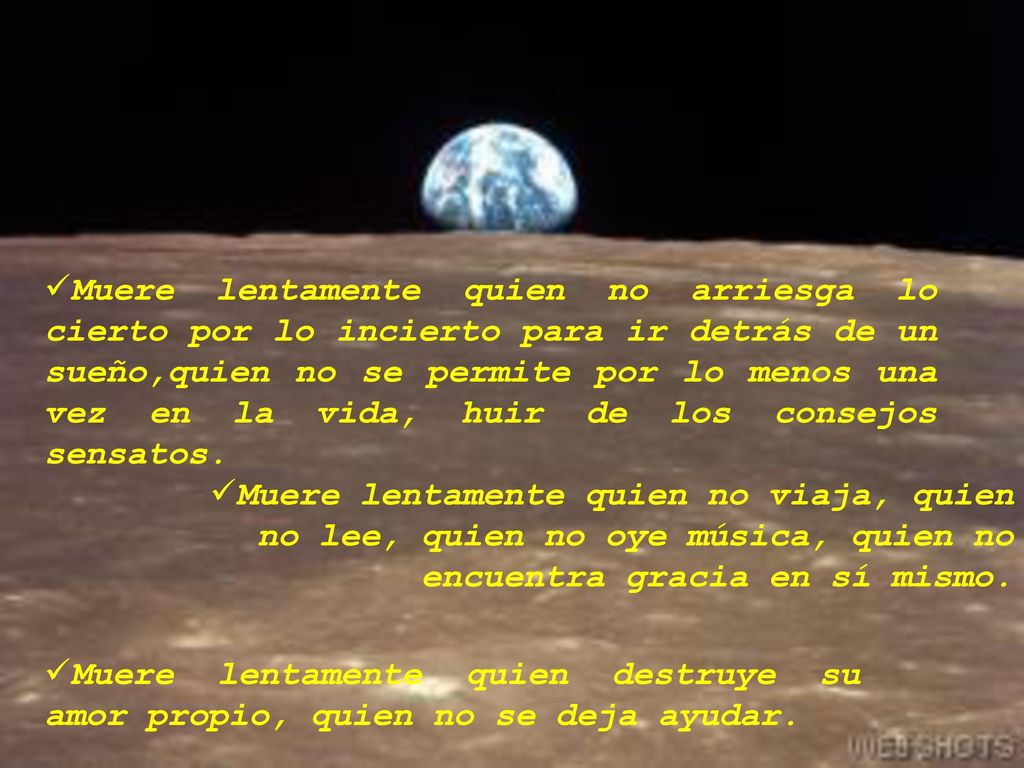 Muere lentamente quien no arriesga lo cierto por lo incierto para ir detrás de un sueño,quien no se permite por lo menos una vez en la vida, huir de los consejos sensatos.