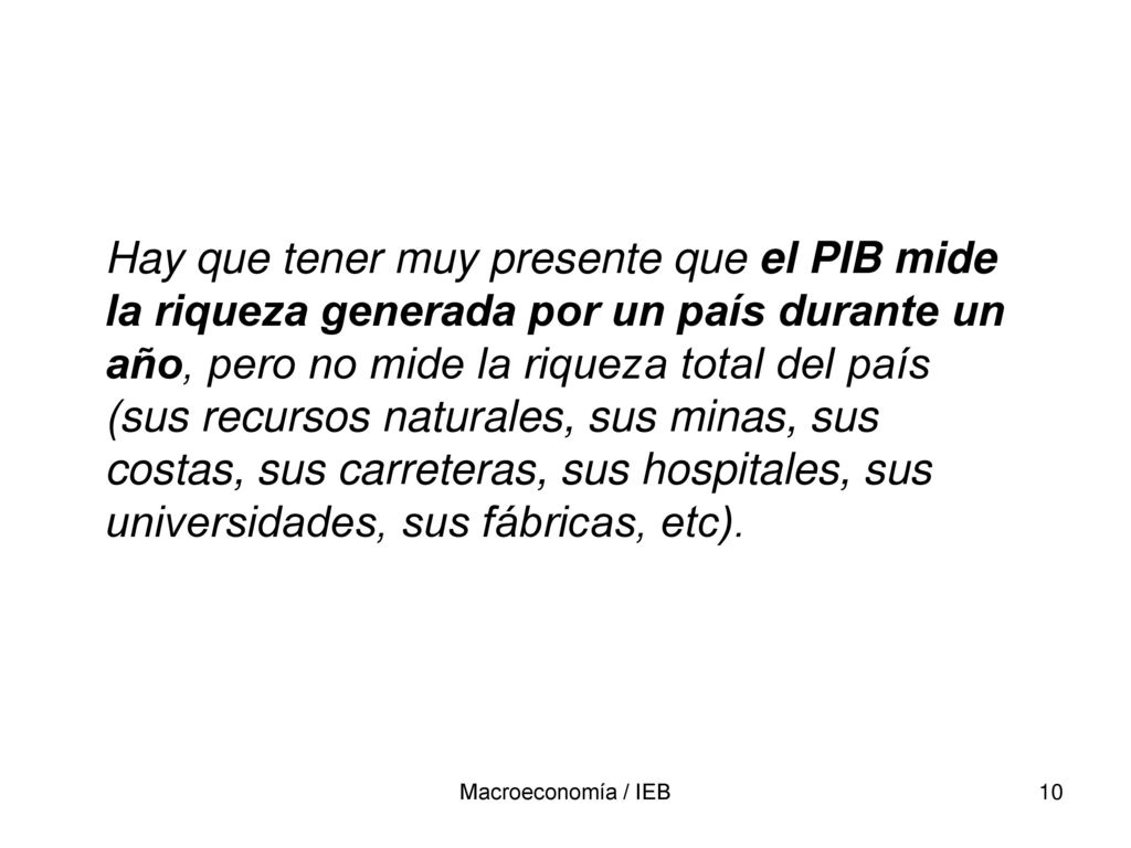 Hay que tener muy presente que el PIB mide la riqueza generada por un país durante un año, pero no mide la riqueza total del país (sus recursos naturales, sus minas, sus costas, sus carreteras, sus hospitales, sus universidades, sus fábricas, etc).