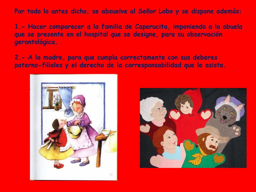 Por todo lo antes dicho, se absuelve al Señor Lobo y se dispone además: 1.- Hacer comparecer a la familia de Caperucita, imponiendo a la abuela que se presente en el hospital que se designe, para su observación gerontológica.