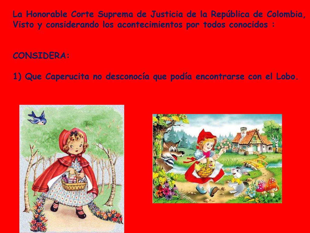 La Honorable Corte Suprema de Justicia de la República de Colombia, Visto y considerando los acontecimientos por todos conocidos : CONSIDERA: 1) Que Caperucita no desconocía que podía encontrarse con el Lobo.