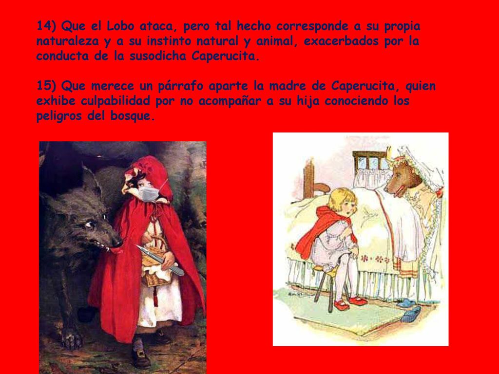 14) Que el Lobo ataca, pero tal hecho corresponde a su propia naturaleza y a su instinto natural y animal, exacerbados por la conducta de la susodicha Caperucita.