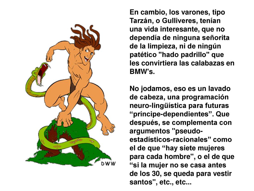 En cambio, los varones, tipo Tarzán, o Gulliveres, tenían una vida interesante, que no dependía de ninguna señorita de la limpieza, ni de ningún patético hado padrillo que les convirtiera las calabazas en BMW s.