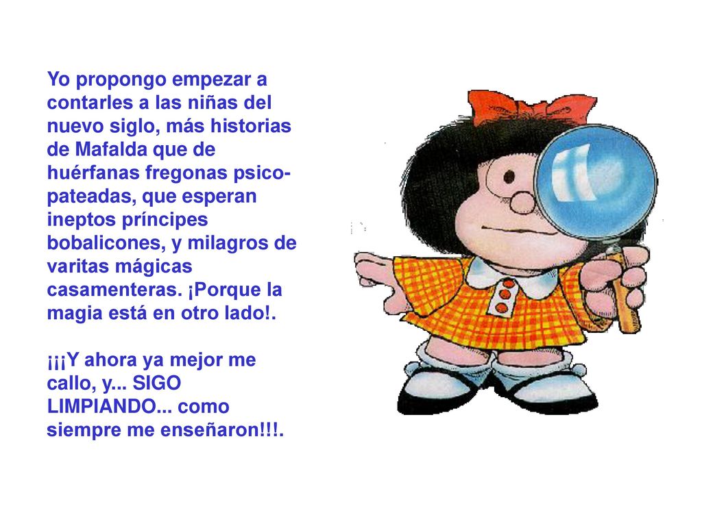 Yo propongo empezar a contarles a las niñas del nuevo siglo, más historias de Mafalda que de huérfanas fregonas psico-pateadas, que esperan ineptos príncipes bobalicones, y milagros de varitas mágicas casamenteras. ¡Porque la magia está en otro lado!.