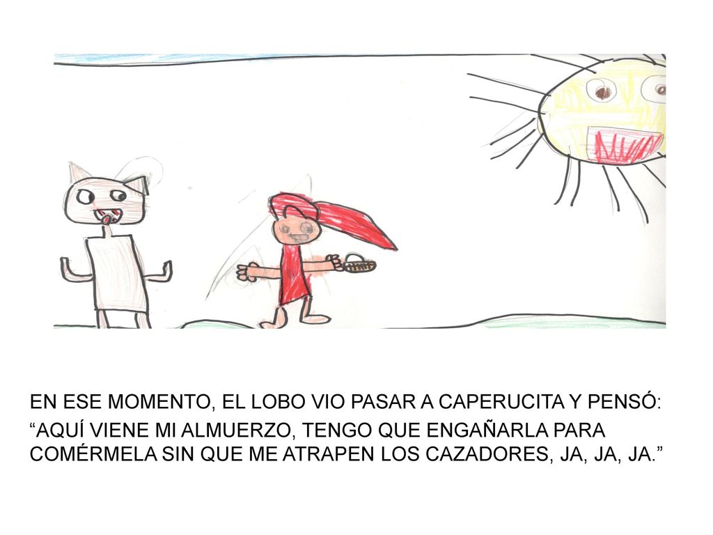 EN ESE MOMENTO, EL LOBO VIO PASAR A CAPERUCITA Y PENSÓ: AQUÍ VIENE MI ALMUERZO, TENGO QUE ENGAÑARLA PARA COMÉRMELA SIN QUE ME ATRAPEN LOS CAZADORES, JA, JA, JA.