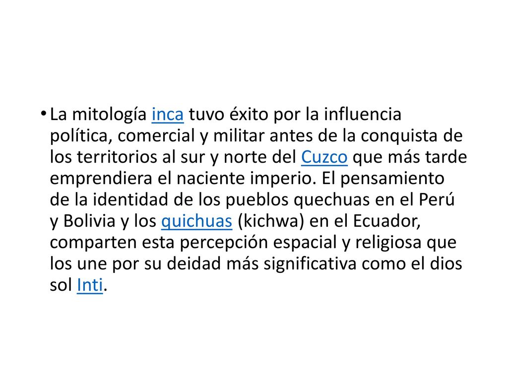 La mitología inca tuvo éxito por la influencia política, comercial y militar antes de la conquista de los territorios al sur y norte del Cuzco que más tarde emprendiera el naciente imperio.