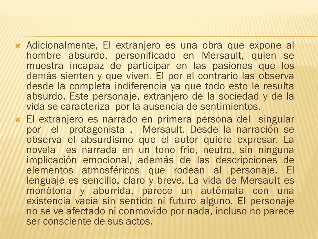 Adicionalmente, El extranjero es una obra que expone al hombre absurdo, personificado en Mersault, quien se muestra incapaz de participar en las pasiones que los demás sienten y que viven. El por el contrario las observa desde la completa indiferencia ya que todo esto le resulta absurdo. Este personaje, extranjero de la sociedad y de la vida se caracteriza por la ausencia de sentimientos.