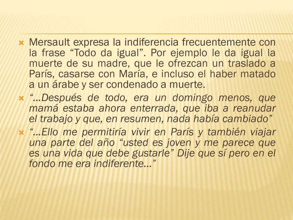 Mersault expresa la indiferencia frecuentemente con la frase Todo da igual . Por ejemplo le da igual la muerte de su madre, que le ofrezcan un traslado a París, casarse con María, e incluso el haber matado a un árabe y ser condenado a muerte.