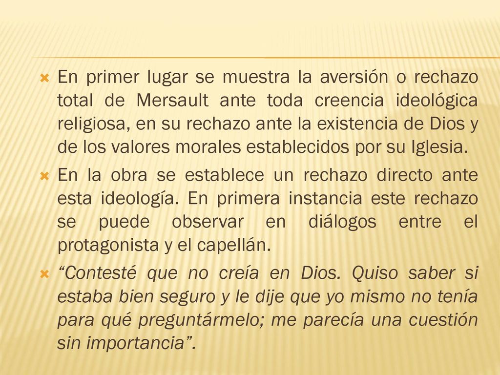 En primer lugar se muestra la aversión o rechazo total de Mersault ante toda creencia ideológica religiosa, en su rechazo ante la existencia de Dios y de los valores morales establecidos por su Iglesia.