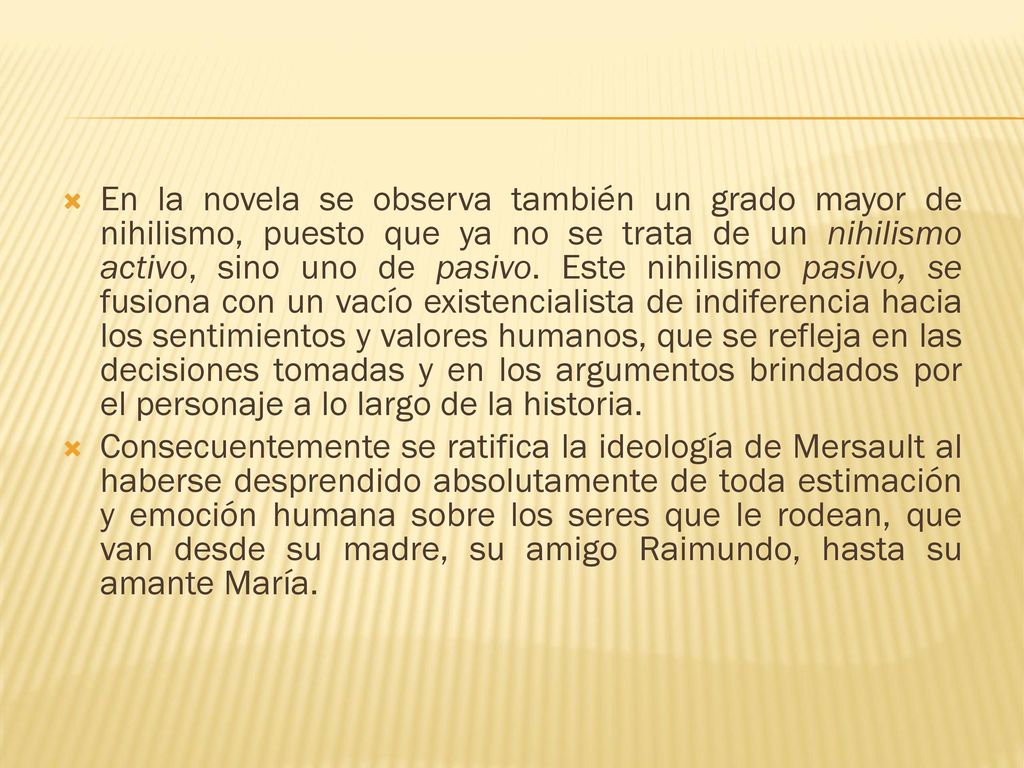 En la novela se observa también un grado mayor de nihilismo, puesto que ya no se trata de un nihilismo activo, sino uno de pasivo. Este nihilismo pasivo, se fusiona con un vacío existencialista de indiferencia hacia los sentimientos y valores humanos, que se refleja en las decisiones tomadas y en los argumentos brindados por el personaje a lo largo de la historia.