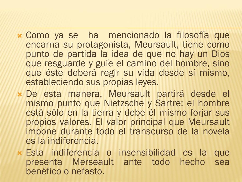 Como ya se ha mencionado la filosofía que encarna su protagonista, Meursault, tiene como punto de partida la idea de que no hay un Dios que resguarde y guíe el camino del hombre, sino que éste deberá regir su vida desde sí mismo, estableciendo sus propias leyes.