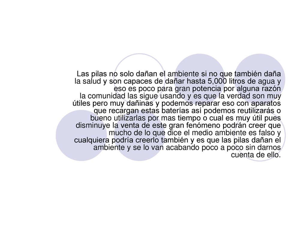 Las pilas no solo dañan el ambiente si no que también daña la salud y son capaces de dañar hasta 5,000 litros de agua y eso es poco para gran potencia por alguna razón la comunidad las sigue usando y es que la verdad son muy útiles pero muy dañinas y podemos reparar eso con aparatos que recargan estas baterías así podemos reutilizarás o bueno utilizarlas por mas tiempo o cual es muy útil pues disminuye la venta de este gran fenómeno podrán creer que mucho de lo que dice el medio ambiente es falso y cualquiera podría creerlo también y es que las pilas dañan el ambiente y se lo van acabando poco a poco sin darnos cuenta de ello.