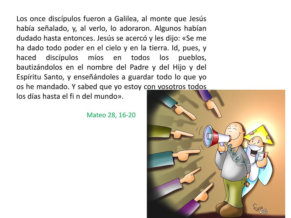 Los once discípulos fueron a Galilea, al monte que Jesús había señalado, y, al verlo, lo adoraron. Algunos habían dudado hasta entonces. Jesús se acercó y les dijo: «Se me ha dado todo poder en el cielo y en la tierra. Id, pues, y haced discípulos míos en todos los pueblos, bautizándolos en el nombre del Padre y del Hijo y del Espíritu Santo, y enseñándoles a guardar todo lo que yo os he mandado. Y sabed que yo estoy con vosotros todos los días hasta el fi n del mundo».