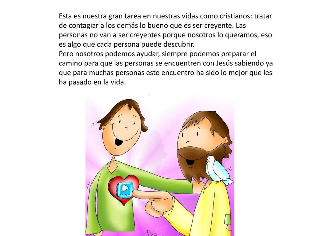 Esta es nuestra gran tarea en nuestras vidas como cristianos: tratar de contagiar a los demás lo bueno que es ser creyente. Las personas no van a ser creyentes porque nosotros lo queramos, eso es algo que cada persona puede descubrir.