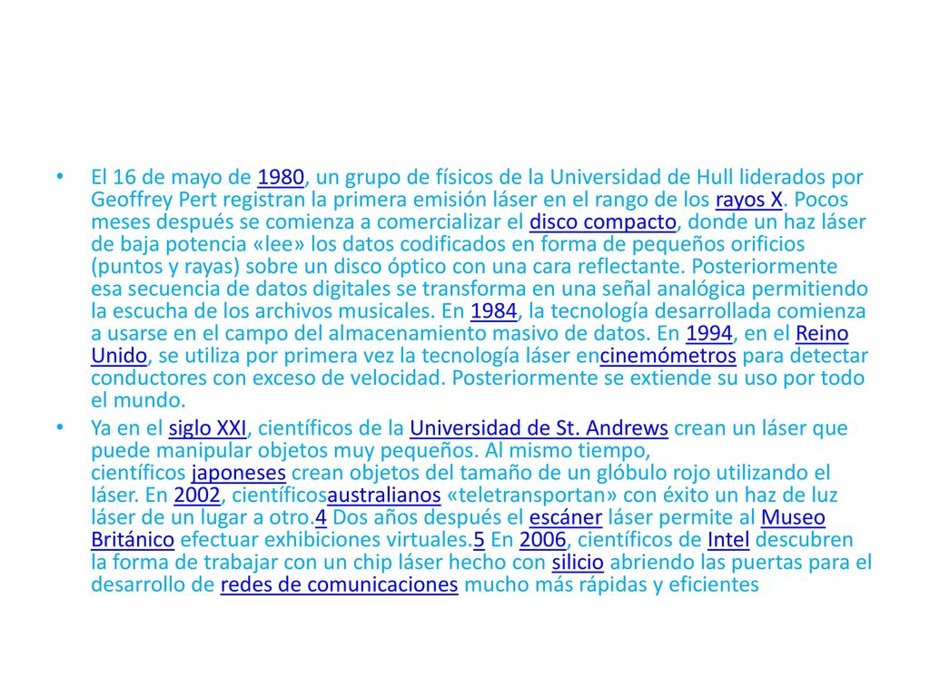 El 16 de mayo de 1980, un grupo de físicos de la Universidad de Hull liderados por Geoffrey Pert registran la primera emisión láser en el rango de los rayos X. Pocos meses después se comienza a comercializar el disco compacto, donde un haz láser de baja potencia «lee» los datos codificados en forma de pequeños orificios (puntos y rayas) sobre un disco óptico con una cara reflectante. Posteriormente esa secuencia de datos digitales se transforma en una señal analógica permitiendo la escucha de los archivos musicales. En 1984, la tecnología desarrollada comienza a usarse en el campo del almacenamiento masivo de datos. En 1994, en el Reino Unido, se utiliza por primera vez la tecnología láser encinemómetros para detectar conductores con exceso de velocidad. Posteriormente se extiende su uso por todo el mundo.