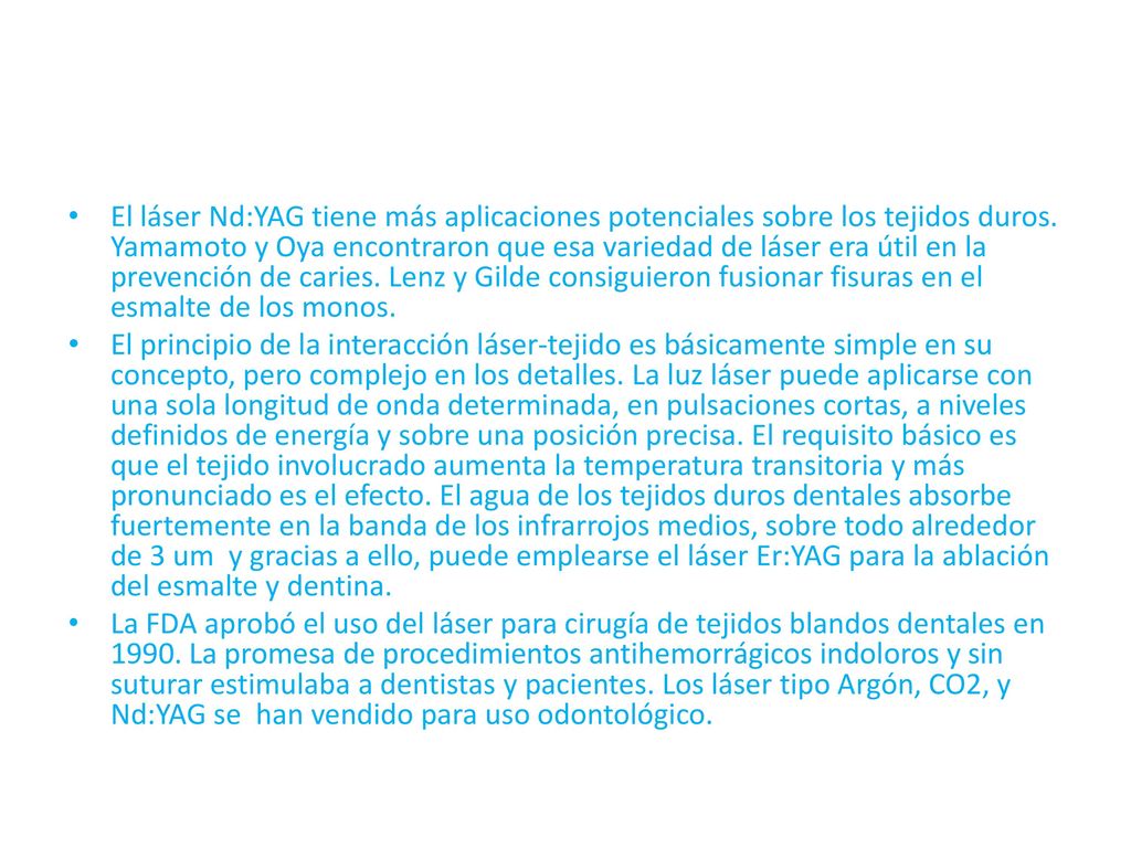 El láser Nd:YAG tiene más aplicaciones potenciales sobre los tejidos duros. Yamamoto y Oya encontraron que esa variedad de láser era útil en la prevención de caries. Lenz y Gilde consiguieron fusionar fisuras en el esmalte de los monos.