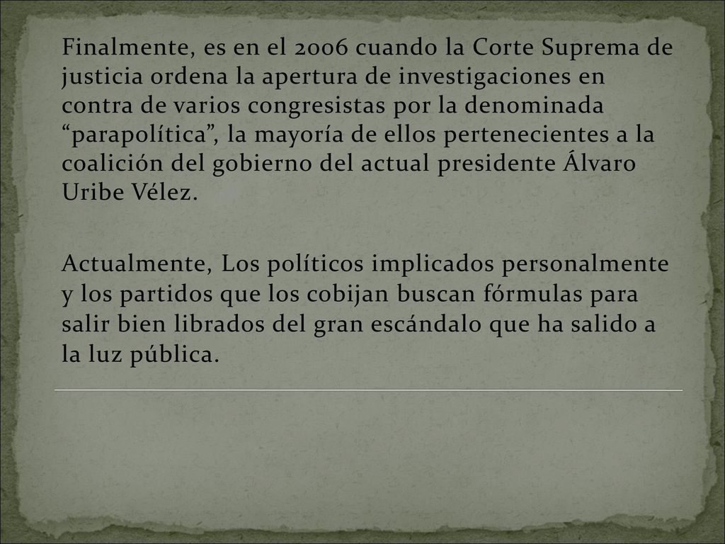 Finalmente, es en el 2006 cuando la Corte Suprema de justicia ordena la apertura de investigaciones en contra de varios congresistas por la denominada parapolítica , la mayoría de ellos pertenecientes a la coalición del gobierno del actual presidente Álvaro Uribe Vélez.
