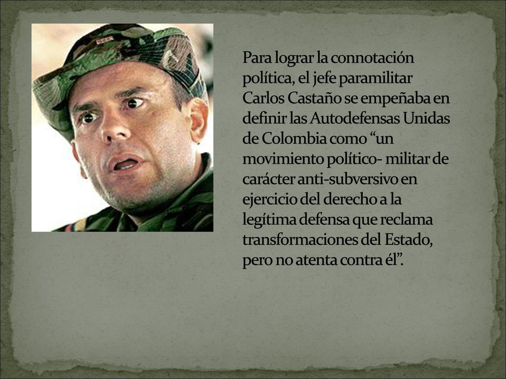 Para lograr la connotación política, el jefe paramilitar Carlos Castaño se empeñaba en definir las Autodefensas Unidas de Colombia como un movimiento político- militar de carácter anti-subversivo en ejercicio del derecho a la legítima defensa que reclama transformaciones del Estado, pero no atenta contra él .