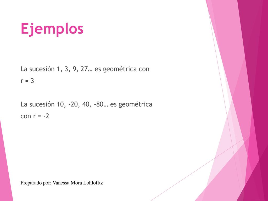 Ejemplos La sucesión 1, 3, 9, 27… es geométrica con r = 3 La sucesión 10, -20, 40, -80… es geométrica con r = -2