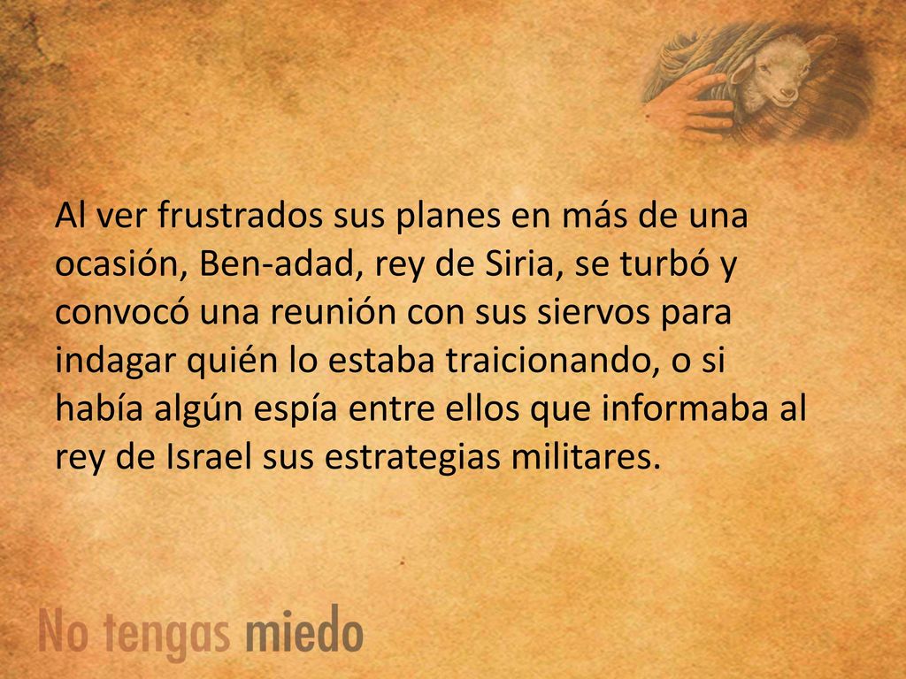 Al ver frustrados sus planes en más de una ocasión, Ben-adad, rey de Siria, se turbó y convocó una reunión con sus siervos para indagar quién lo estaba traicionando, o si había algún espía entre ellos que informaba al rey de Israel sus estrategias militares.
