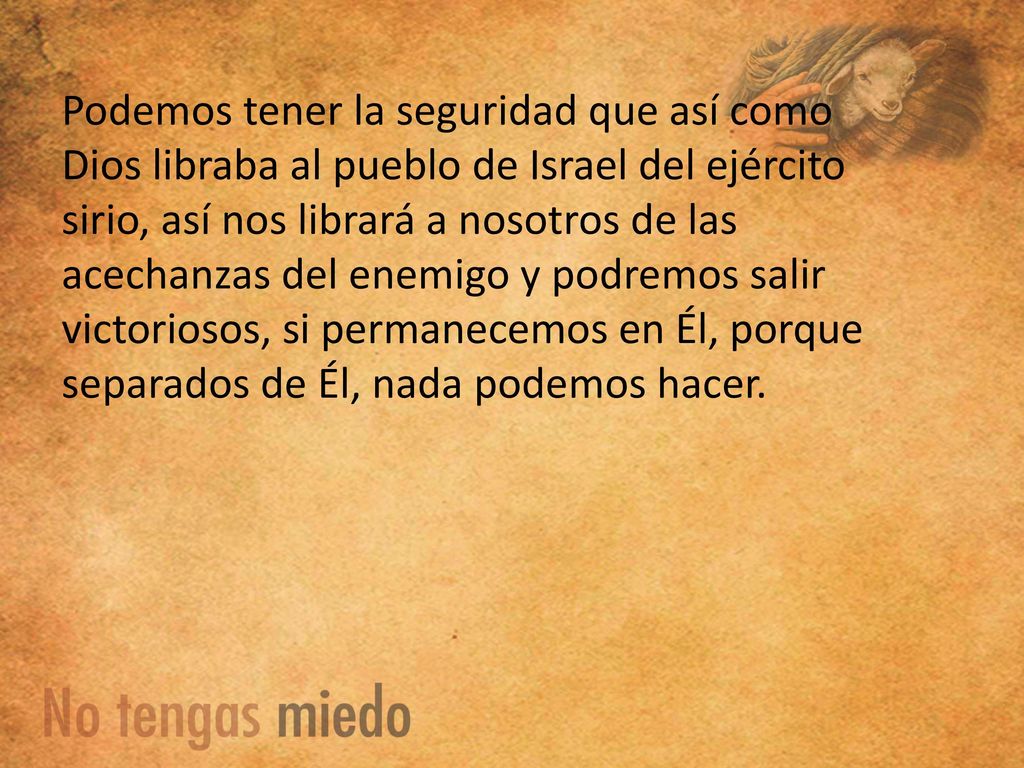Podemos tener la seguridad que así como Dios libraba al pueblo de Israel del ejército sirio, así nos librará a nosotros de las acechanzas del enemigo y podremos salir victoriosos, si permanecemos en Él, porque separados de Él, nada podemos hacer.