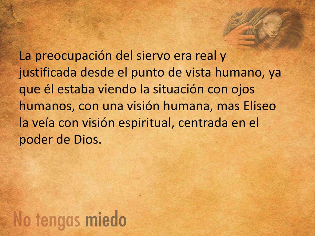 La preocupación del siervo era real y justificada desde el punto de vista humano, ya que él estaba viendo la situación con ojos humanos, con una visión humana, mas Eliseo la veía con visión espiritual, centrada en el poder de Dios.