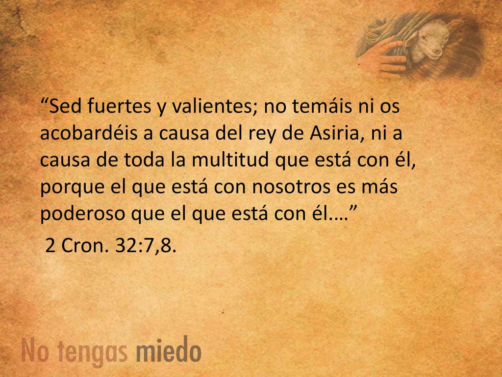 Sed fuertes y valientes; no temáis ni os acobardéis a causa del rey de Asiria, ni a causa de toda la multitud que está con él, porque el que está con nosotros es más poderoso que el que está con él.… 2 Cron.
