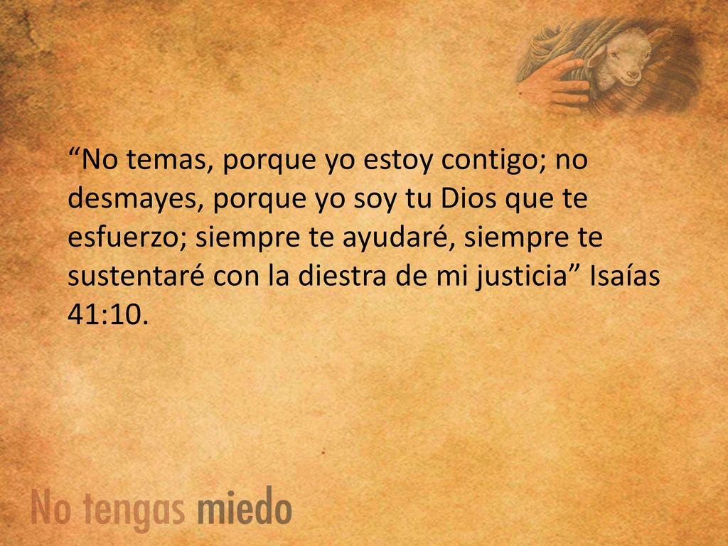 No temas, porque yo estoy contigo; no desmayes, porque yo soy tu Dios que te esfuerzo; siempre te ayudaré, siempre te sustentaré con la diestra de mi justicia Isaías 41:10.