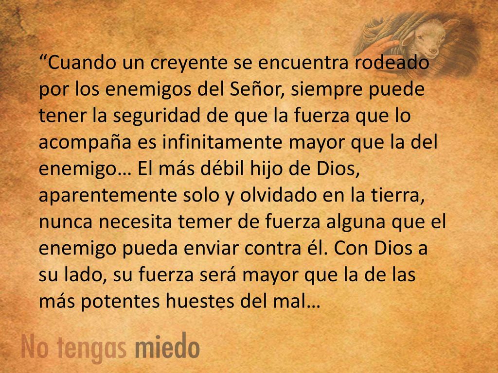 Cuando un creyente se encuentra rodeado por los enemigos del Señor, siempre puede tener la seguridad de que la fuerza que lo acompaña es infinitamente mayor que la del enemigo… El más débil hijo de Dios, aparentemente solo y olvidado en la tierra, nunca necesita temer de fuerza alguna que el enemigo pueda enviar contra él.